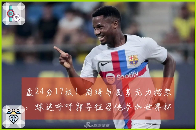 轰24分17板！周琦与麦基无力招架，球迷呼吁郭导征召他参加世界杯