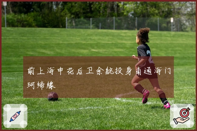 前上海申花后卫余航投身南通海门珂缔缘