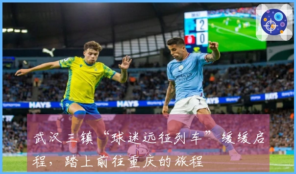 武汉三镇“球迷远征列车”缓缓启程，踏上前往重庆的旅程