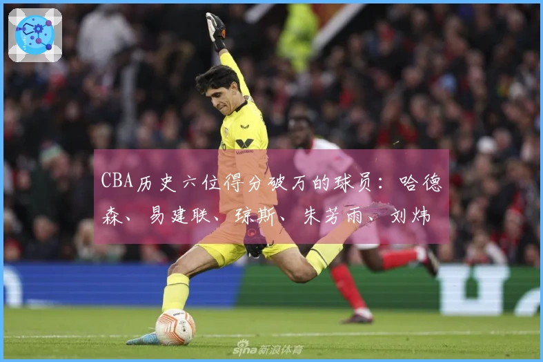 CBA历史六位得分破万的球员：哈德森、易建联、琼斯、朱芳雨、刘炜与王哲林