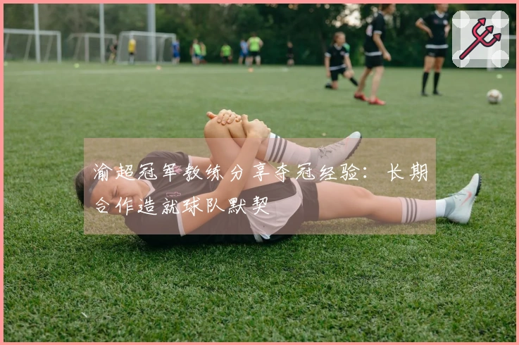 渝超冠军教练分享夺冠经验：长期合作造就球队默契