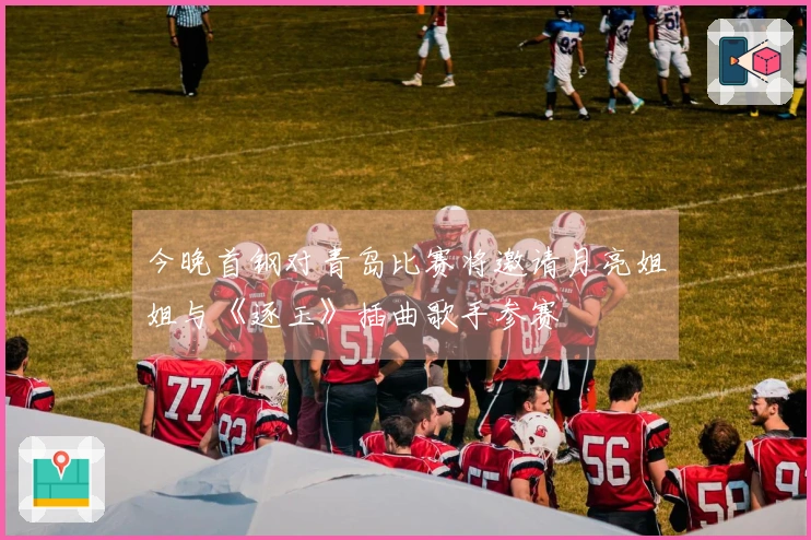 今晚首钢对青岛比赛将邀请月亮姐姐与《逐玉》插曲歌手参赛