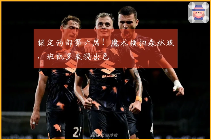 锁定西部第六席！魔术横扫森林狼，班凯罗表现出色