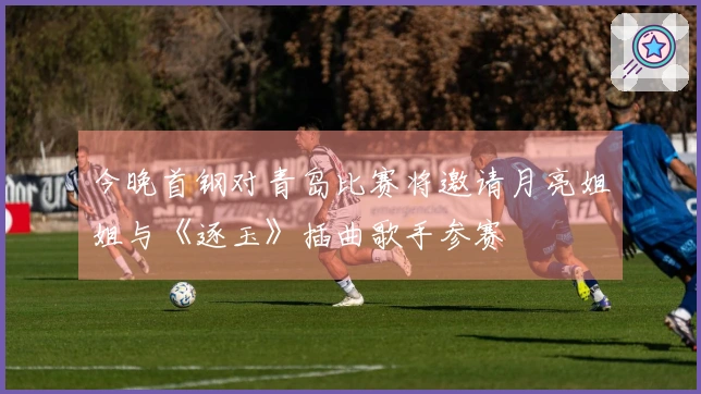 今晚首钢对青岛比赛将邀请月亮姐姐与《逐玉》插曲歌手参赛