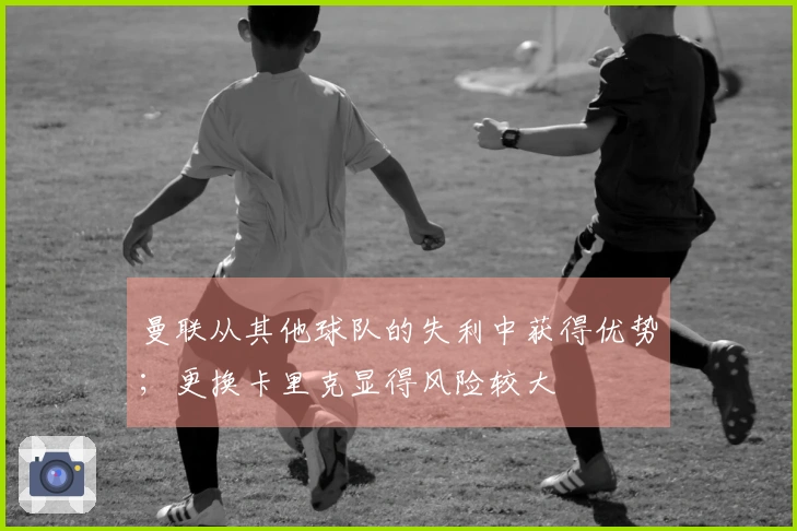 曼联从其他球队的失利中获得优势；更换卡里克显得风险较大