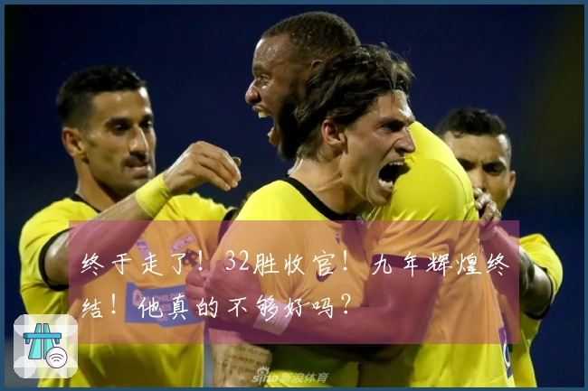 终于走了！32胜收官！九年辉煌终结！他真的不够好吗？