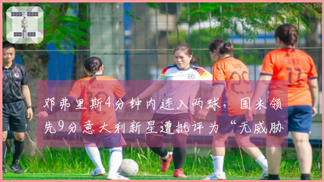 邓弗里斯4分钟内连入两球，国米领先9分意大利新星遭批评为“无威胁”