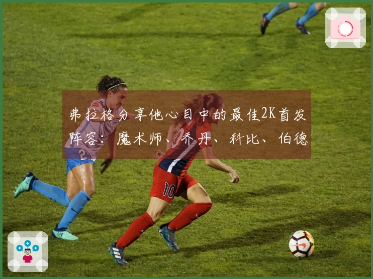 弗拉格分享他心目中的最佳2K首发阵容：魔术师、乔丹、科比、伯德、贾巴尔