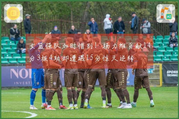 女篮强队加时惜别！杨力维贡献14分3板4助却遭遇15分惊天逆转