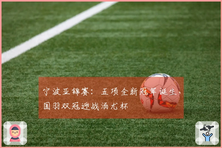 宁波亚锦赛：五项全新冠军诞生，国羽双冠迎战汤尤杯