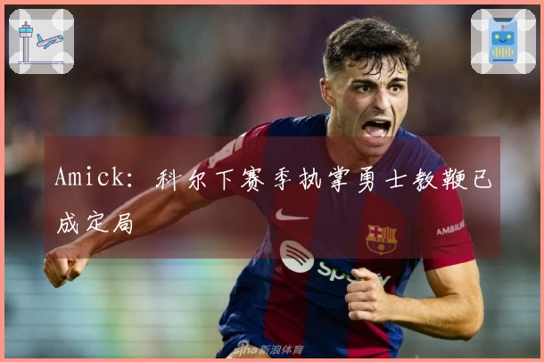 Amick：科尔下赛季执掌勇士教鞭已成定局