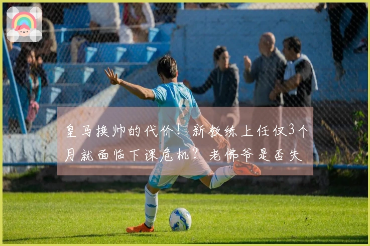 皇马换帅的代价！新教练上任仅3个月就面临下课危机？老佛爷是否失策？